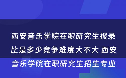 西安音乐学院在职研究生报录比是多少竞争难度大不大 西安音乐学院在职研究生招生专业