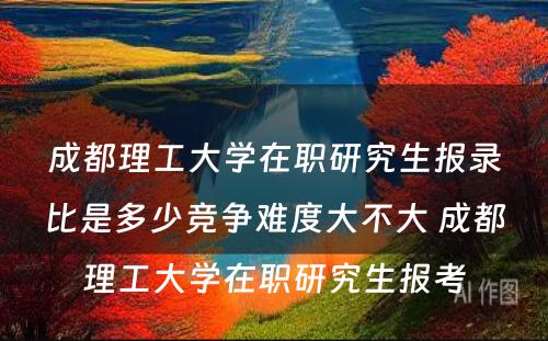 成都理工大学在职研究生报录比是多少竞争难度大不大 成都理工大学在职研究生报考