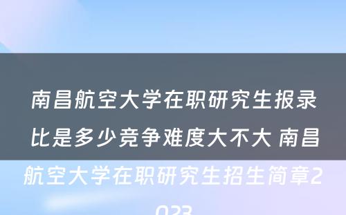 南昌航空大学在职研究生报录比是多少竞争难度大不大 南昌航空大学在职研究生招生简章2023