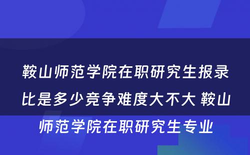 鞍山师范学院在职研究生报录比是多少竞争难度大不大 鞍山师范学院在职研究生专业