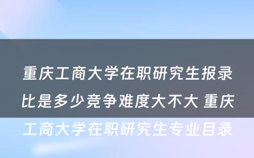 重庆工商大学在职研究生报录比是多少竞争难度大不大 重庆工商大学在职研究生专业目录