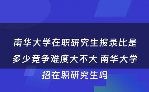 南华大学在职研究生报录比是多少竞争难度大不大 南华大学招在职研究生吗