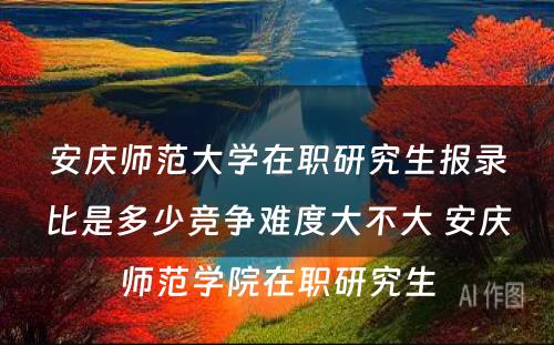 安庆师范大学在职研究生报录比是多少竞争难度大不大 安庆师范学院在职研究生