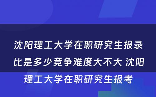 沈阳理工大学在职研究生报录比是多少竞争难度大不大 沈阳理工大学在职研究生报考