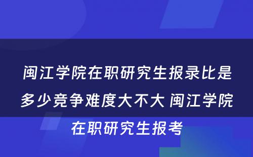 闽江学院在职研究生报录比是多少竞争难度大不大 闽江学院在职研究生报考