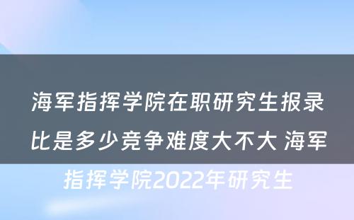 海军指挥学院在职研究生报录比是多少竞争难度大不大 海军指挥学院2022年研究生