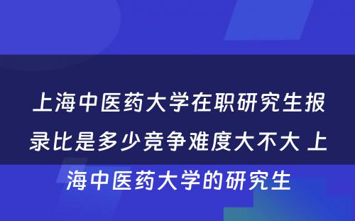 上海中医药大学在职研究生报录比是多少竞争难度大不大 上海中医药大学的研究生