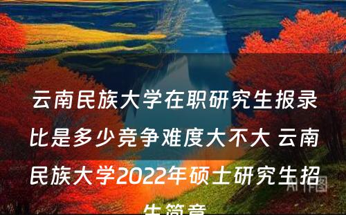 云南民族大学在职研究生报录比是多少竞争难度大不大 云南民族大学2022年硕士研究生招生简章