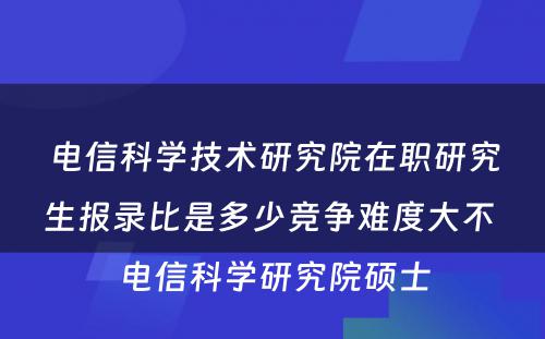 电信科学技术研究院在职研究生报录比是多少竞争难度大不 电信科学研究院硕士