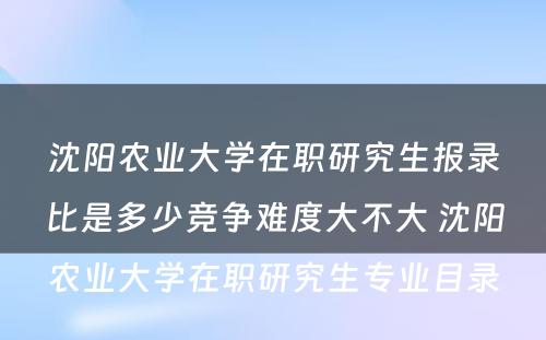 沈阳农业大学在职研究生报录比是多少竞争难度大不大 沈阳农业大学在职研究生专业目录