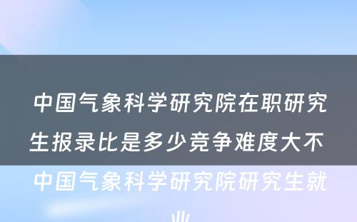 中国气象科学研究院在职研究生报录比是多少竞争难度大不 中国气象科学研究院研究生就业