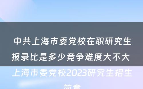 中共上海市委党校在职研究生报录比是多少竞争难度大不大 上海市委党校2023研究生招生简章