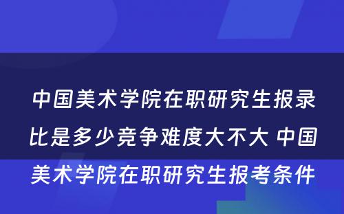 中国美术学院在职研究生报录比是多少竞争难度大不大 中国美术学院在职研究生报考条件