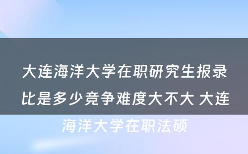 大连海洋大学在职研究生报录比是多少竞争难度大不大 大连海洋大学在职法硕