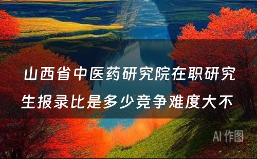 山西省中医药研究院在职研究生报录比是多少竞争难度大不 