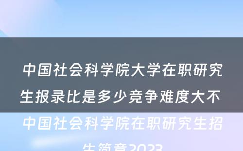 中国社会科学院大学在职研究生报录比是多少竞争难度大不 中国社会科学院在职研究生招生简章2023