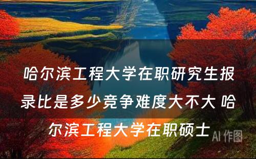 哈尔滨工程大学在职研究生报录比是多少竞争难度大不大 哈尔滨工程大学在职硕士