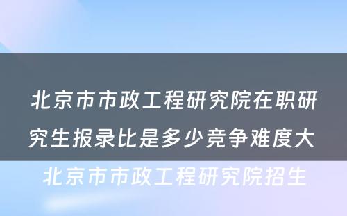 北京市市政工程研究院在职研究生报录比是多少竞争难度大 北京市市政工程研究院招生