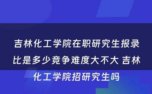 吉林化工学院在职研究生报录比是多少竞争难度大不大 吉林化工学院招研究生吗