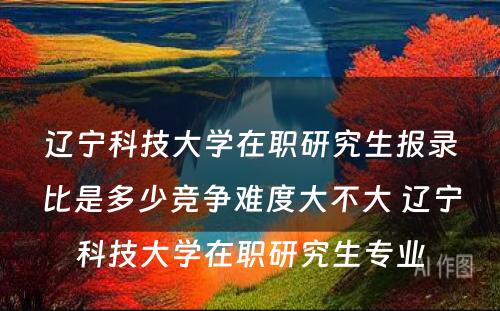 辽宁科技大学在职研究生报录比是多少竞争难度大不大 辽宁科技大学在职研究生专业