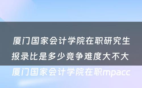 厦门国家会计学院在职研究生报录比是多少竞争难度大不大 厦门国家会计学院在职mpacc