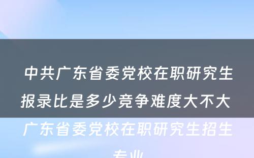 中共广东省委党校在职研究生报录比是多少竞争难度大不大 广东省委党校在职研究生招生专业