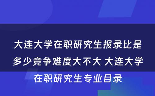 大连大学在职研究生报录比是多少竞争难度大不大 大连大学在职研究生专业目录