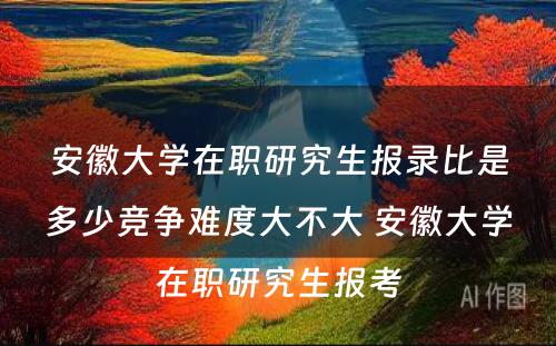 安徽大学在职研究生报录比是多少竞争难度大不大 安徽大学在职研究生报考