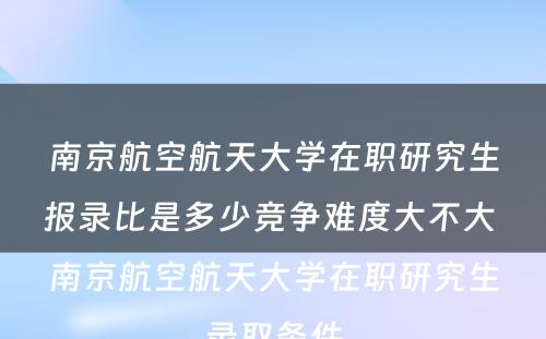 南京航空航天大学在职研究生报录比是多少竞争难度大不大 南京航空航天大学在职研究生录取条件