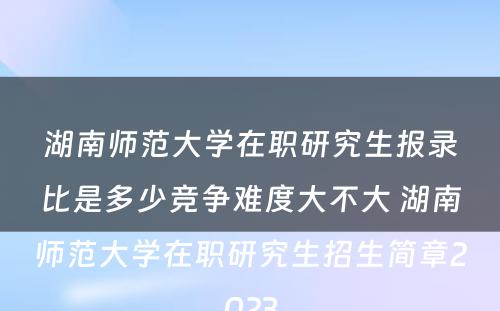 湖南师范大学在职研究生报录比是多少竞争难度大不大 湖南师范大学在职研究生招生简章2023