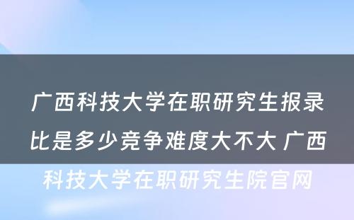 广西科技大学在职研究生报录比是多少竞争难度大不大 广西科技大学在职研究生院官网