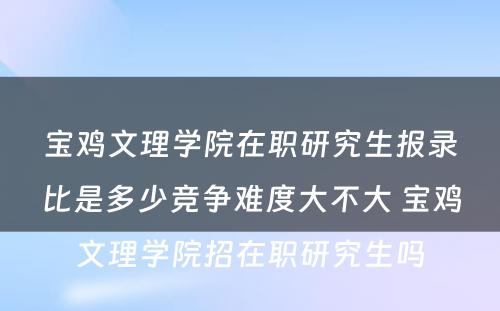 宝鸡文理学院在职研究生报录比是多少竞争难度大不大 宝鸡文理学院招在职研究生吗