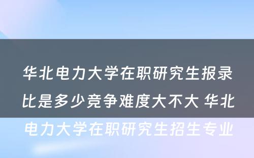 华北电力大学在职研究生报录比是多少竞争难度大不大 华北电力大学在职研究生招生专业