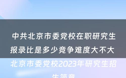 中共北京市委党校在职研究生报录比是多少竞争难度大不大 北京市委党校2023年研究生招生简章