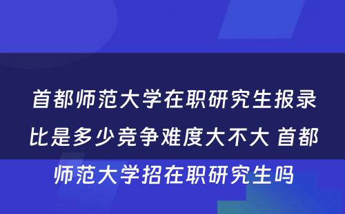 首都师范大学在职研究生报录比是多少竞争难度大不大 首都师范大学招在职研究生吗