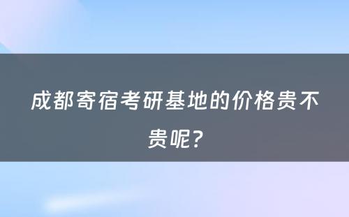 成都寄宿考研基地的价格贵不贵呢？