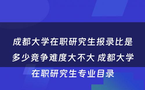 成都大学在职研究生报录比是多少竞争难度大不大 成都大学在职研究生专业目录