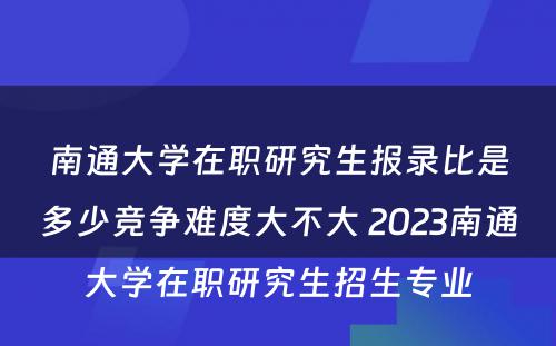 南通大学在职研究生报录比是多少竞争难度大不大 2023南通大学在职研究生招生专业