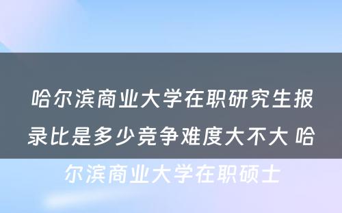 哈尔滨商业大学在职研究生报录比是多少竞争难度大不大 哈尔滨商业大学在职硕士