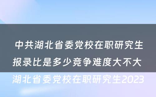 中共湖北省委党校在职研究生报录比是多少竞争难度大不大 湖北省委党校在职研究生2023