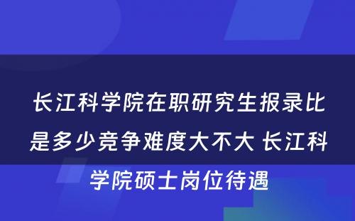 长江科学院在职研究生报录比是多少竞争难度大不大 长江科学院硕士岗位待遇