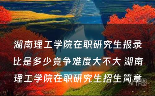 湖南理工学院在职研究生报录比是多少竞争难度大不大 湖南理工学院在职研究生招生简章