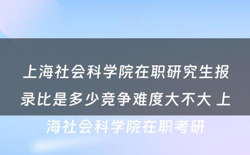 上海社会科学院在职研究生报录比是多少竞争难度大不大 上海社会科学院在职考研