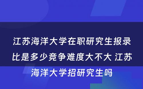 江苏海洋大学在职研究生报录比是多少竞争难度大不大 江苏海洋大学招研究生吗