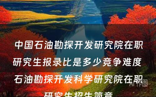 中国石油勘探开发研究院在职研究生报录比是多少竞争难度 石油勘探开发科学研究院在职研究生招生简章