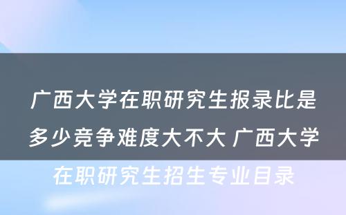 广西大学在职研究生报录比是多少竞争难度大不大 广西大学在职研究生招生专业目录