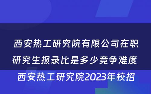 西安热工研究院有限公司在职研究生报录比是多少竞争难度 西安热工研究院2023年校招