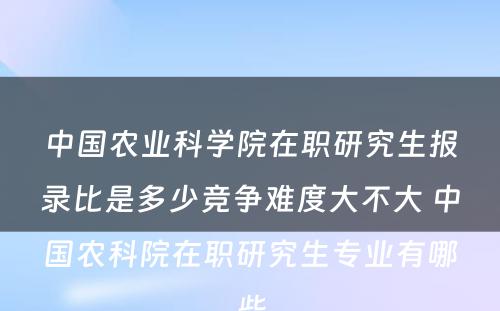 中国农业科学院在职研究生报录比是多少竞争难度大不大 中国农科院在职研究生专业有哪些