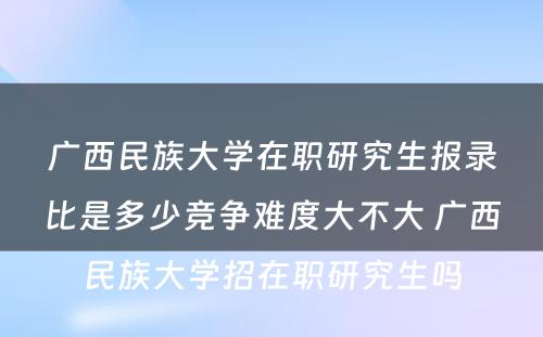 广西民族大学在职研究生报录比是多少竞争难度大不大 广西民族大学招在职研究生吗