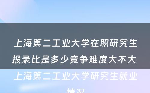 上海第二工业大学在职研究生报录比是多少竞争难度大不大 上海第二工业大学研究生就业情况